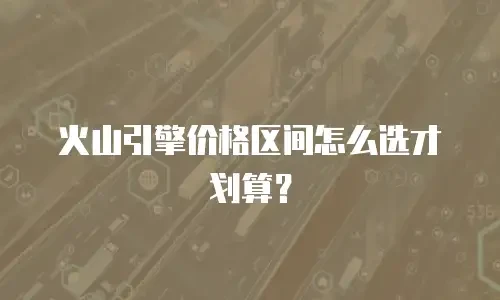 火山引擎价格区间怎么选才划算？