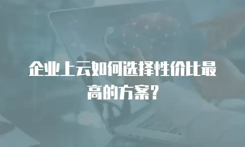 企业上云如何选择性价比最高的方案？