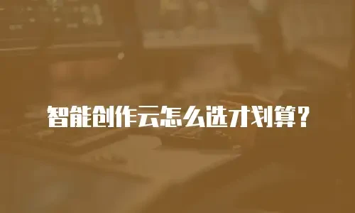 智能创作云怎么选才划算？