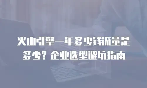 火山引擎一年多少钱流量是多少？企业选型避坑指南
