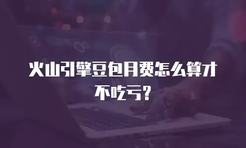 火山引擎豆包月费怎么算才不吃亏？