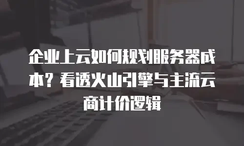 企业上云如何规划服务器成本？看透火山引擎与主流云商计价逻辑