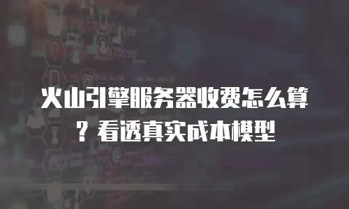 火山引擎服务器收费怎么算？看透真实成本模型