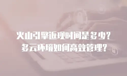 火山引擎返现时间是多少？多云环境如何高效管理？