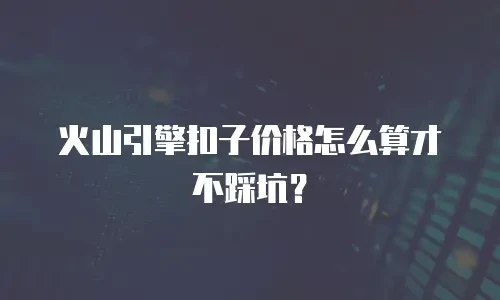 火山引擎扣子价格怎么算才不踩坑？