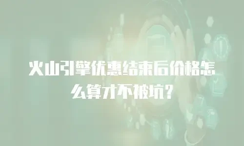 火山引擎优惠结束后价格怎么算才不被坑？