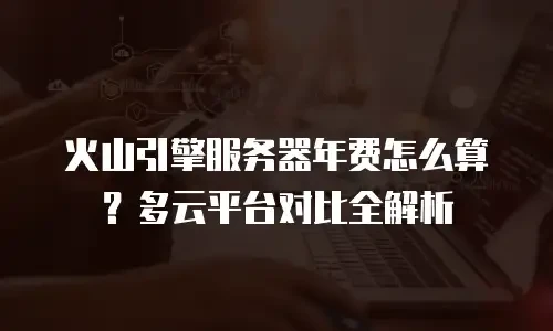 火山引擎服务器年费怎么算？多云平台对比全解析