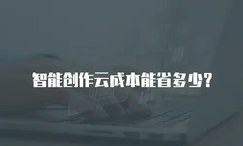 智能创作云成本能省多少？