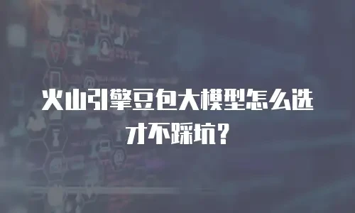 火山引擎豆包大模型怎么选才不踩坑？