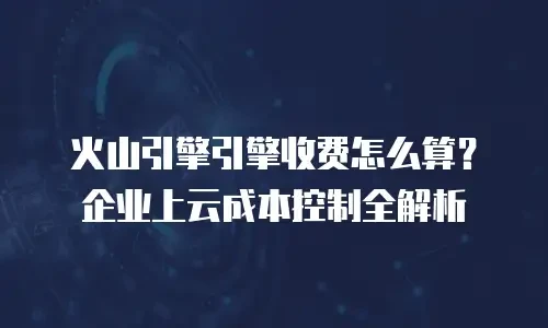 火山引擎引擎收费怎么算？企业上云成本控制全解析