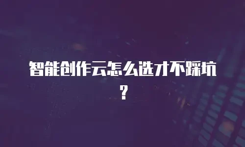 智能创作云怎么选才不踩坑？