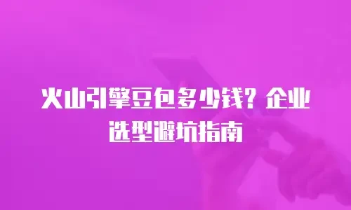 火山引擎豆包多少钱？企业选型避坑指南