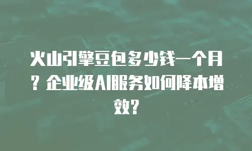 火山引擎豆包多少钱一个月？企业级AI服务如何降本增效？