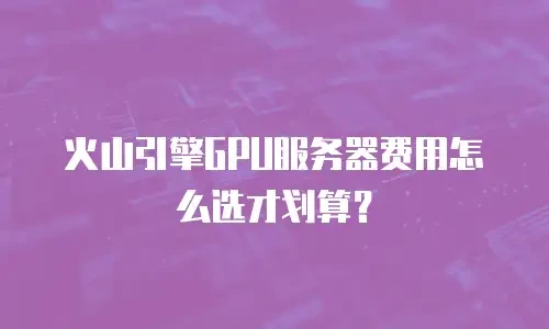 火山引擎GPU服务器费用怎么选才划算？