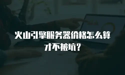 火山引擎服务器价格怎么算才不被坑？