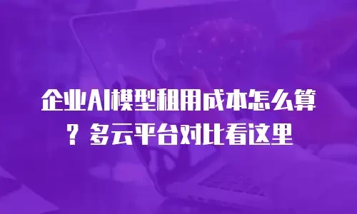 企业AI模型租用成本怎么算？多云平台对比看这里