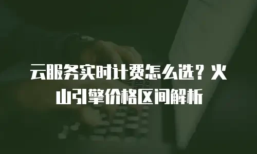 云服务实时计费怎么选？火山引擎价格区间解析