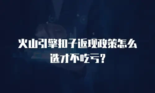 火山引擎扣子返现政策怎么选才不吃亏？
