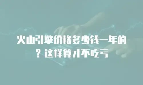 火山引擎价格多少钱一年的？这样算才不吃亏