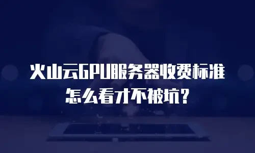 火山云GPU服务器收费标准怎么看才不被坑？