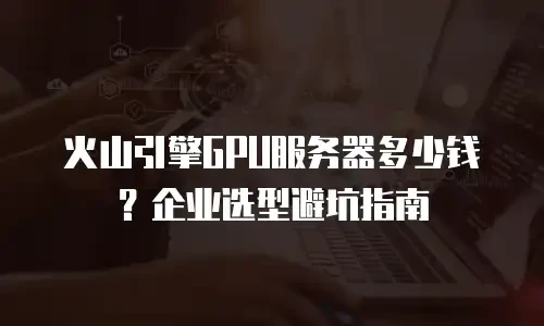 火山引擎GPU服务器多少钱？企业选型避坑指南