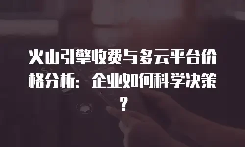 火山引擎收费与多云平台价格分析：企业如何科学决策？