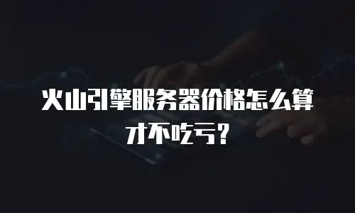 火山引擎服务器价格怎么算才不吃亏？