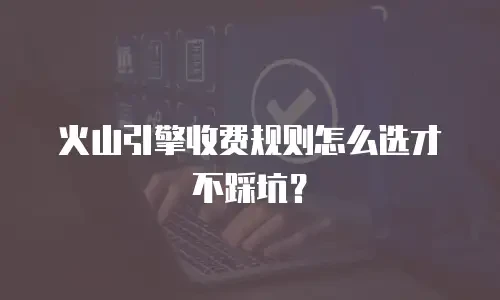 火山引擎收费规则怎么选才不踩坑？