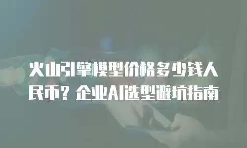 火山引擎模型价格多少钱人民币？企业AI选型避坑指南
