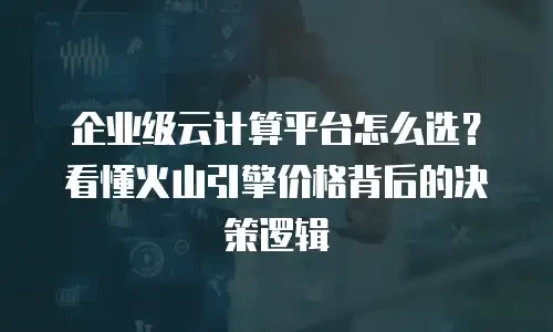 企业级云计算平台怎么选？看懂火山引擎价格背后的决策逻辑