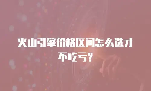 火山引擎价格区间怎么选才不吃亏？