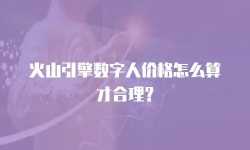 火山引擎数字人价格怎么算才合理？