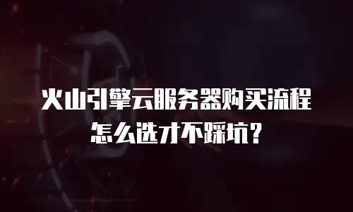 火山引擎云服务器购买流程怎么选才不踩坑？