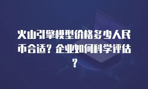 火山引擎模型价格多少人民币合适？企业如何科学评估？