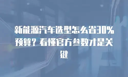 新能源汽车选型怎么省30%预算？看懂官方参数才是关键