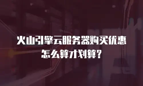 火山引擎云服务器购买优惠怎么算才划算？