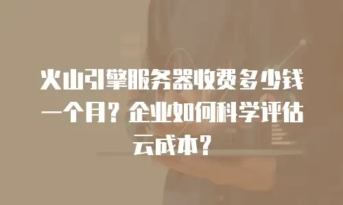 火山引擎服务器收费多少钱一个月？企业如何科学评估云成本？