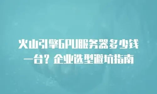 火山引擎GPU服务器多少钱一台？企业选型避坑指南