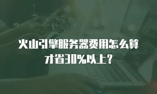 火山引擎服务器费用怎么算才省30%以上？