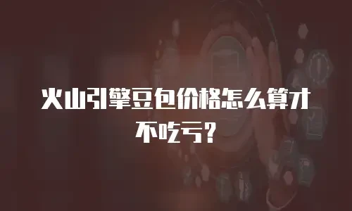 火山引擎豆包价格怎么算才不吃亏？