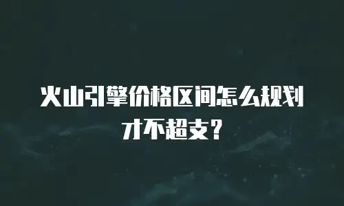 火山引擎价格区间怎么规划才不超支？