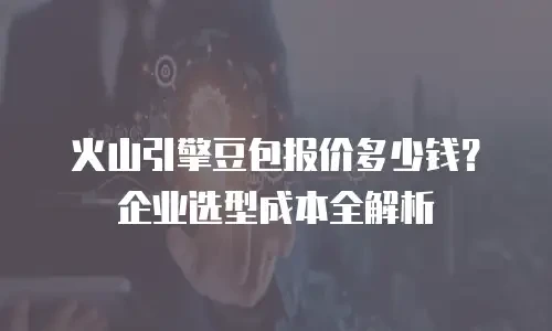 火山引擎豆包报价多少钱？企业选型成本全解析