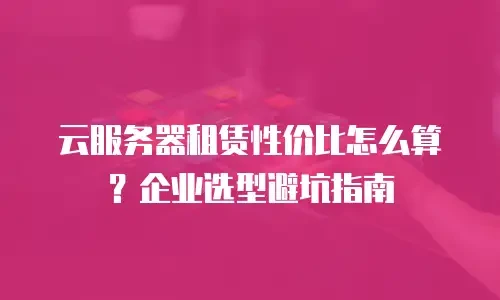 云服务器租赁性价比怎么算？企业选型避坑指南