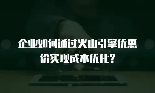 企业如何通过火山引擎优惠价实现成本优化？