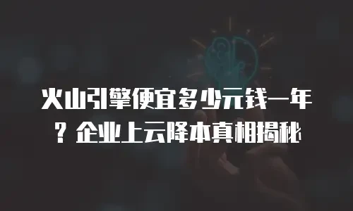 火山引擎便宜多少元钱一年？企业上云降本真相揭秘