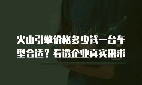 火山引擎价格多少钱一台车型合适？看透企业真实需求
