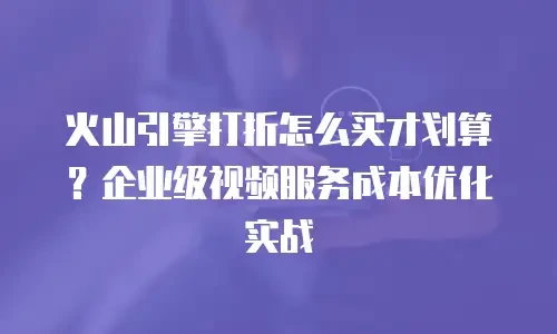 火山引擎打折怎么买才划算？企业级视频服务成本优化实战