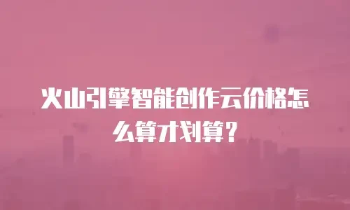 火山引擎智能创作云价格怎么算才划算？