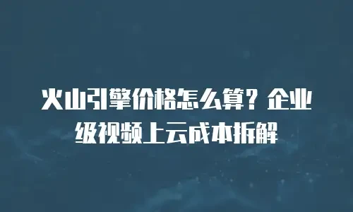 火山引擎价格怎么算？企业级视频上云成本拆解
