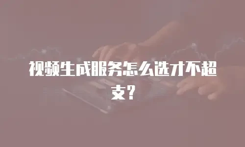 视频生成服务怎么选才不超支？